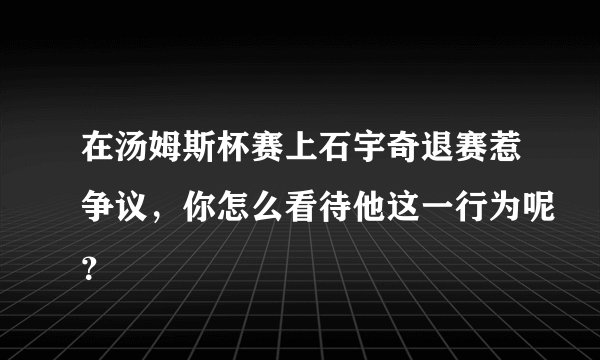 在汤姆斯杯赛上石宇奇退赛惹争议，你怎么看待他这一行为呢？