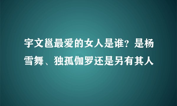 宇文邕最爱的女人是谁？是杨雪舞、独孤伽罗还是另有其人