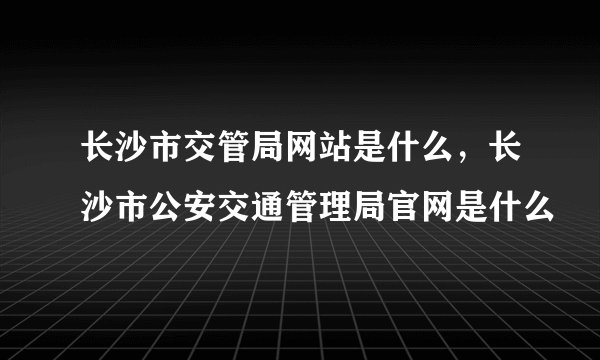 长沙市交管局网站是什么，长沙市公安交通管理局官网是什么