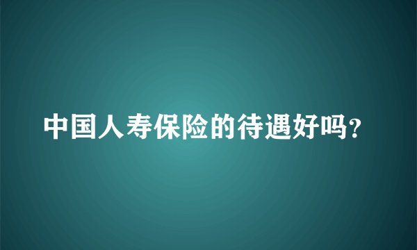 中国人寿保险的待遇好吗？