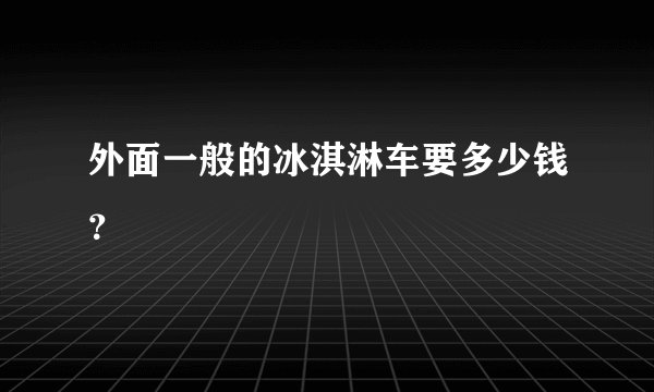 外面一般的冰淇淋车要多少钱？