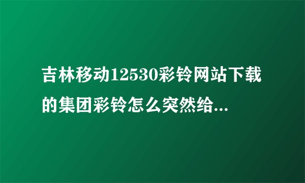 吉林移动12530彩铃网站下载的集团彩铃怎么突然给停了呢？难道有使用期限吗？