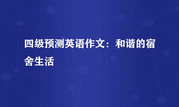四级预测英语作文：和谐的宿舍生活