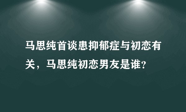 马思纯首谈患抑郁症与初恋有关，马思纯初恋男友是谁？