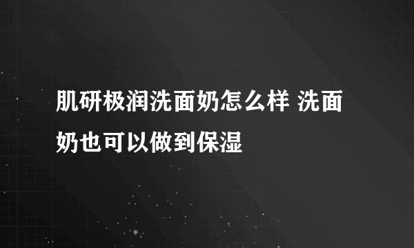 肌研极润洗面奶怎么样 洗面奶也可以做到保湿