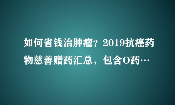 如何省钱治肿瘤？2019抗癌药物慈善赠药汇总，包含O药…