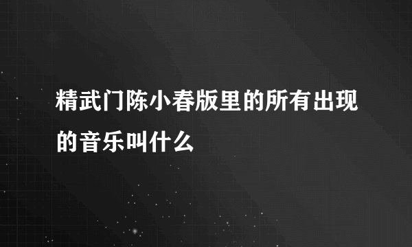 精武门陈小春版里的所有出现的音乐叫什么