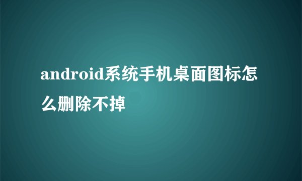 android系统手机桌面图标怎么删除不掉