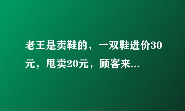 老王是卖鞋的，一双鞋进价30元，甩卖20元，顾客来买鞋给了张50，老王没零钱，于是找邻居换了50元