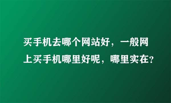 买手机去哪个网站好，一般网上买手机哪里好呢，哪里实在？
