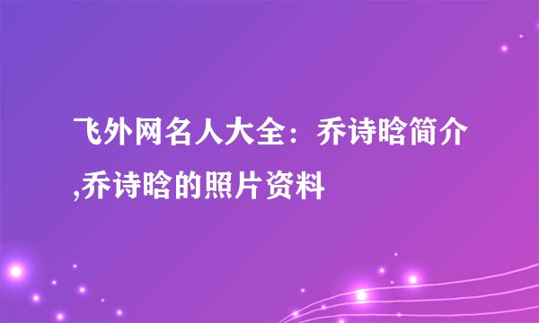 飞外网名人大全：乔诗晗简介,乔诗晗的照片资料