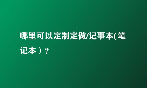 哪里可以定制定做/记事本(笔记本）？