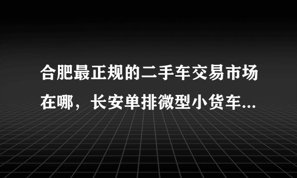 合肥最正规的二手车交易市场在哪，长安单排微型小货车7成新以上的价格要多少？