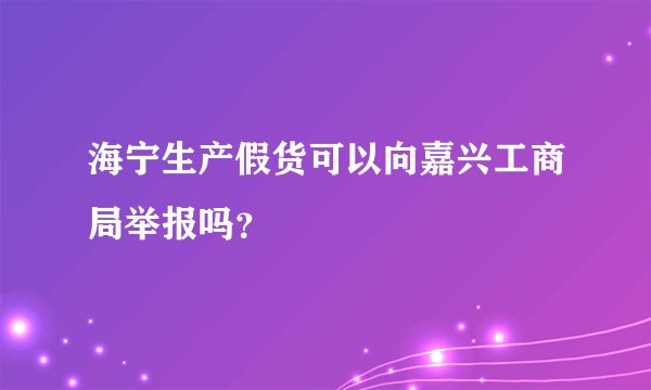 海宁生产假货可以向嘉兴工商局举报吗？