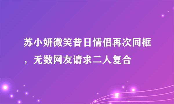 苏小妍微笑昔日情侣再次同框，无数网友请求二人复合