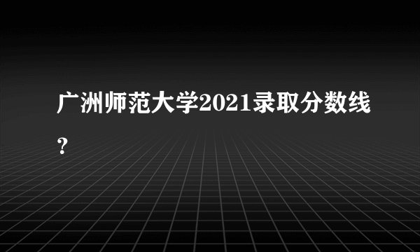 广洲师范大学2021录取分数线？