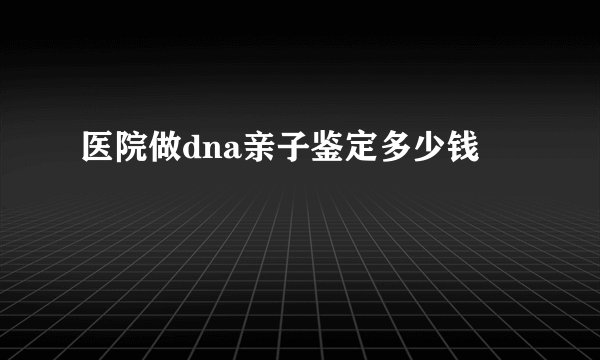 医院做dna亲子鉴定多少钱