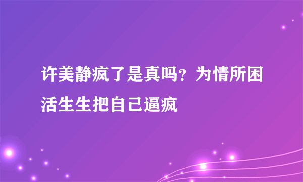许美静疯了是真吗？为情所困活生生把自己逼疯