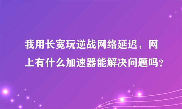 我用长宽玩逆战网络延迟，网上有什么加速器能解决问题吗？