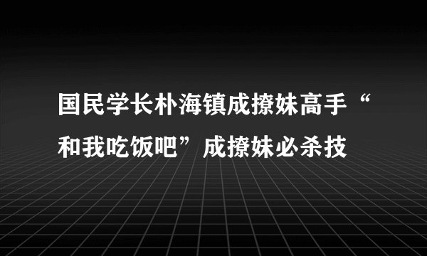 国民学长朴海镇成撩妹高手“和我吃饭吧”成撩妹必杀技