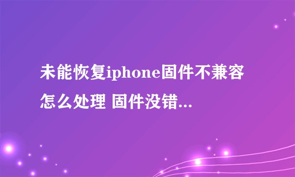 未能恢复iphone固件不兼容 怎么处理 固件没错 下很多次了