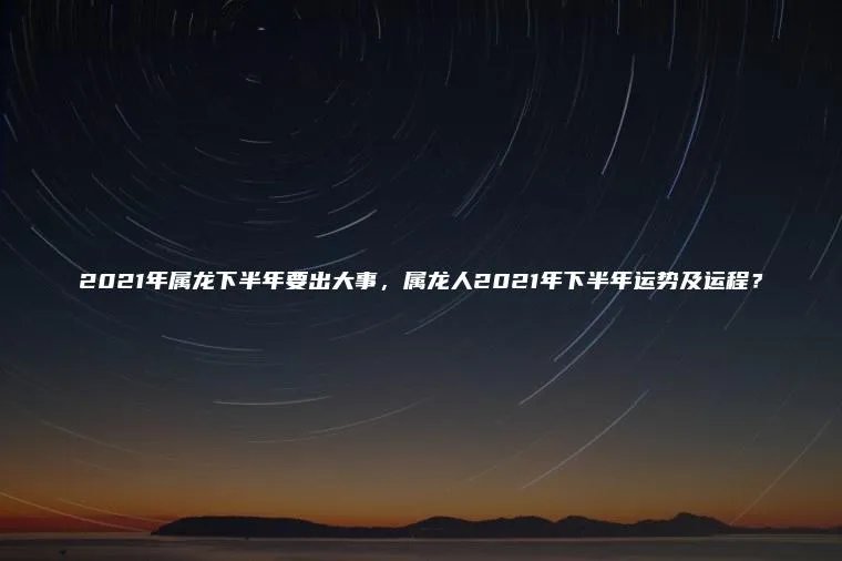 2021年属龙下半年要出大事，属龙人2021年下半年运势及运程？