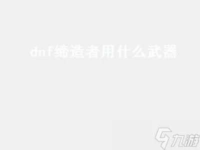 dnf缔造者用什么武器 dnf缔造者用什么武器最好