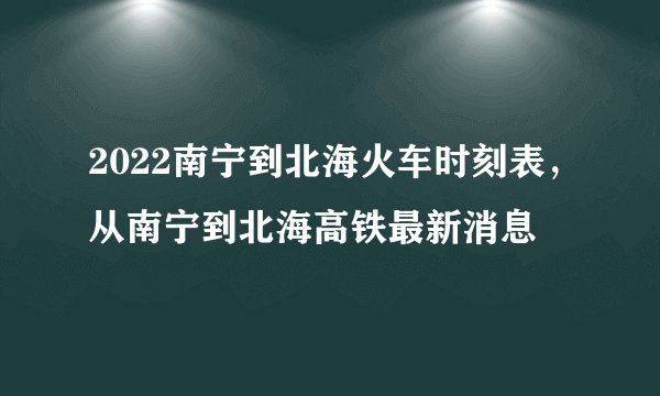 2022南宁到北海火车时刻表，从南宁到北海高铁最新消息