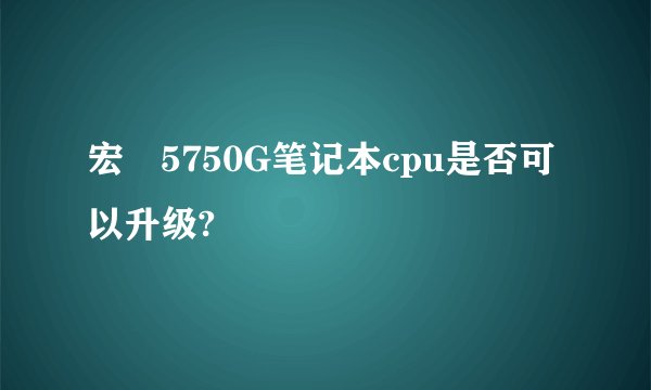 宏碁5750G笔记本cpu是否可以升级?
