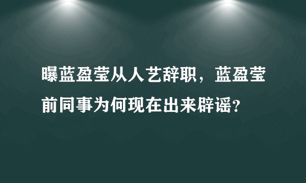 曝蓝盈莹从人艺辞职，蓝盈莹前同事为何现在出来辟谣？