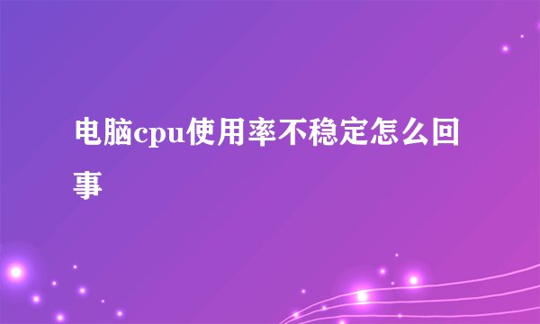 电脑cpu使用率不稳定怎么回事