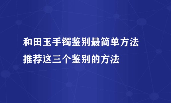 和田玉手镯鉴别最简单方法 推荐这三个鉴别的方法