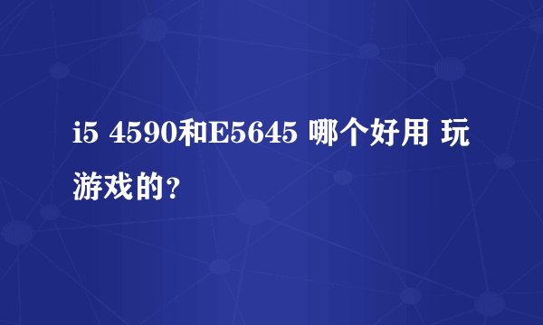 i5 4590和E5645 哪个好用 玩游戏的？