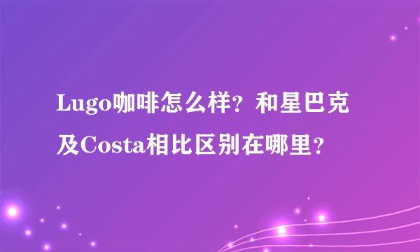 Lugo咖啡怎么样？和星巴克及Costa相比区别在哪里？