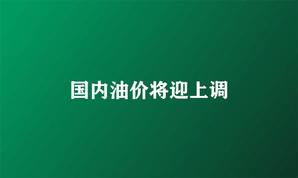 国内油价将迎上调