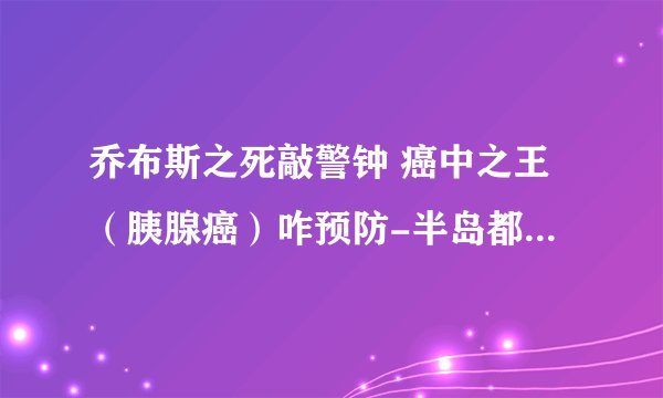 乔布斯之死敲警钟 癌中之王（胰腺癌）咋预防-半岛都市报采访马学真