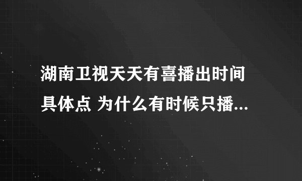 湖南卫视天天有喜播出时间 具体点 为什么有时候只播出一集而已，网络上什么时候更新的？ 谢谢拉！