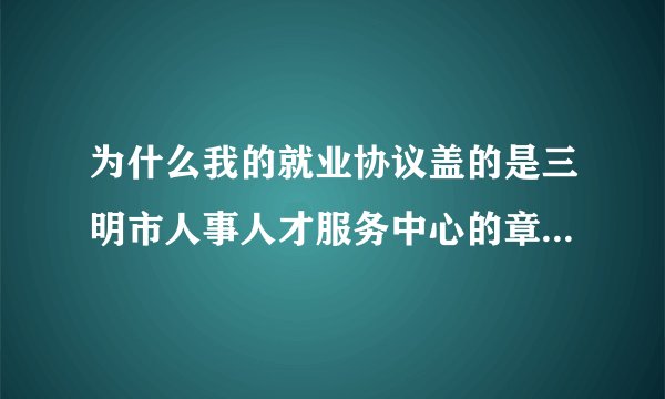 为什么我的就业协议盖的是三明市人事人才服务中心的章 报到证上写的报到地点却是三明市公务员局