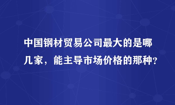 中国钢材贸易公司最大的是哪几家，能主导市场价格的那种？