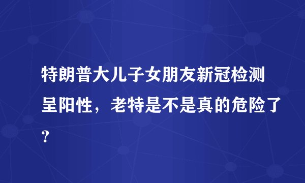 特朗普大儿子女朋友新冠检测呈阳性，老特是不是真的危险了？