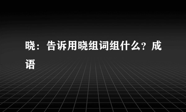 晓：告诉用晓组词组什么？成语