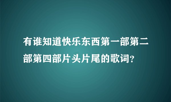 有谁知道快乐东西第一部第二部第四部片头片尾的歌词？