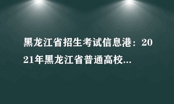 黑龙江省招生考试信息港：2021年黑龙江省普通高校专升本考试时间调整通知