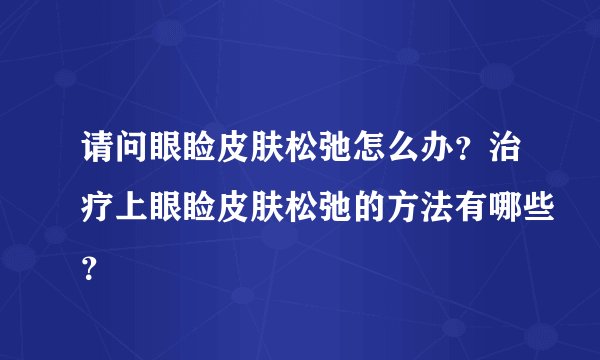 请问眼睑皮肤松弛怎么办？治疗上眼睑皮肤松弛的方法有哪些？