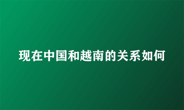 现在中国和越南的关系如何