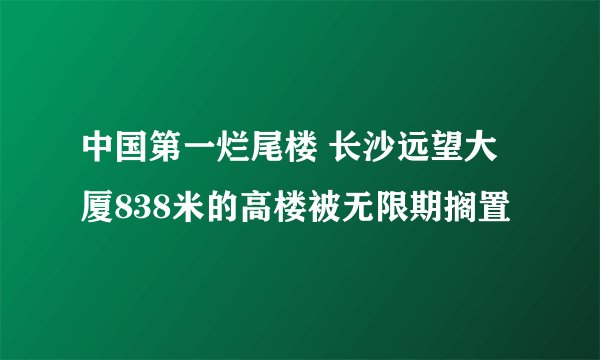 中国第一烂尾楼 长沙远望大厦838米的高楼被无限期搁置