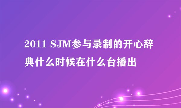 2011 SJM参与录制的开心辞典什么时候在什么台播出