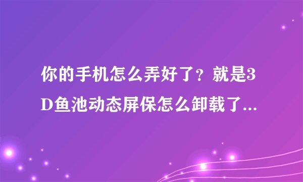 你的手机怎么弄好了？就是3D鱼池动态屏保怎么卸载了？可以告诉我吗？谢谢你了！