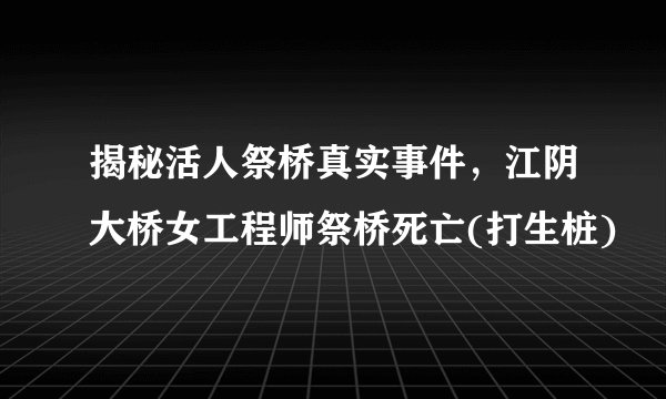 揭秘活人祭桥真实事件，江阴大桥女工程师祭桥死亡(打生桩)