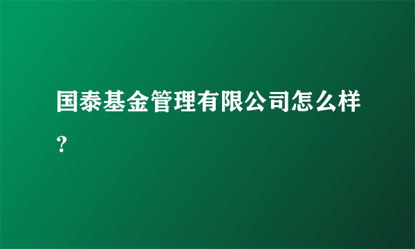 国泰基金管理有限公司怎么样？